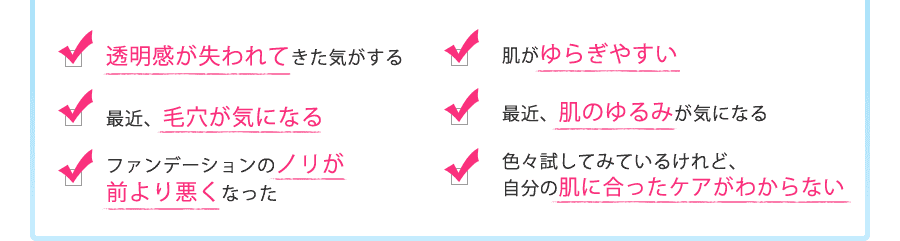 ・透明感が失われてきた気がする・肌がゆらぎやすい・最近、毛穴が気になる・最近、肌のゆるみが気になる・ファンデーションのノリが前より悪くなった・色々試してみているけれど、自分の肌に合ったケアがわからない　