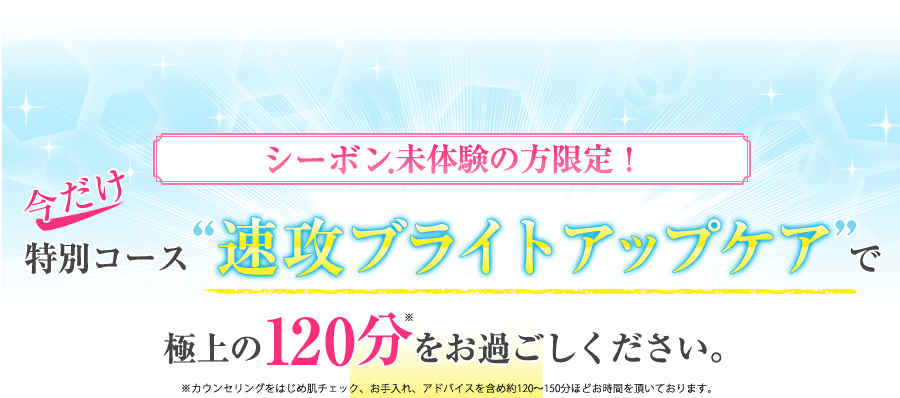 シーボン.未体験の方限定！｜今なら特別コース“速攻ブライトアップケア”で極上の120分をご体験いただけます。※カウンセリングをはじめ肌チェック、お手入れ、アドバイスを含め約120～150分ほどお時間を頂いております。 