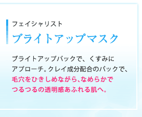 フェイシャリスト ブライトアップマスク｜ブライトアップパックで、くすみにアプローチ。クレイ成分配合のパックで、毛穴をひきしめながら、なめらかでつるつるの透明感あふれる肌へ。