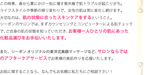 この時季、春から夏にかけ一気に増す紫外線で肌トラブルが起こりがち。ライフスタイルや季節の移り変わりで、女性の肌は常に変化し続けます。大切なのは、肌の状態に合ったスキンケアをするということ。シーボン.のサロンでは、まずカウンセリングとコンピューターによる肌チェックで、ご自身の肌の状態を知っていただき、お客様一人ひとりの肌にあった化粧品選びをお手伝いいたします。また、シーボン.オリジナルの東洋式美顔マッサージなど、サロンならではのアフターケアサービスでお客様の美肌作りを応援いたします。お肌に関することなら、なんでもお気軽に私たちにご相談下さい！