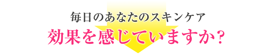 毎日のあなたのスキンケア効果を感じていますか？