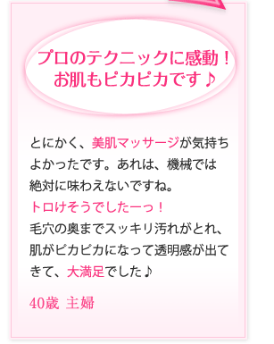 プロのテクニックに感動！お肌もピカピカです♪｜とにかく、美肌マッサージが気持ちよかったです。あれは、機械では絶対に味わえないですね。トロけそうでしたーっ！毛穴の奥までスッキリ汚れがとれ、肌がピカピカになって透明感が出てきて、大満足でした♪ 40歳 主婦
