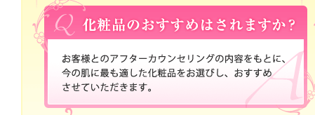 Ｑ.化粧品のおすすめはされますか？｜Ａ.お客様とのアフターカウンセリングの内容をもとに、今の肌に最も適した化粧品をお選びし、おすすめさせていただきます。