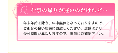 Ｑ.仕事の帰りが遅いのだけれど…｜Ａ.年末年始を除き、年中無休となっておりますので、ご都合の良い店舗にお越しください。店舗により受付時間が異なりますので、事前にご確認下さい