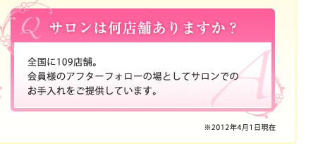 Ｑ.サロンは何店舗ありますか？｜Ａ.全国に109店舗。会員様のアフターフォローの場としてサロンでのお手入れをご提供しています。｜※2012年4月1日現在