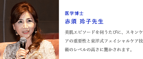 医学博士赤須 玲子先生　美肌エピソードを伺うたびに、スキンケアの重要性と東洋式フェイシャルケア技術のレベルの高さに驚かされます。