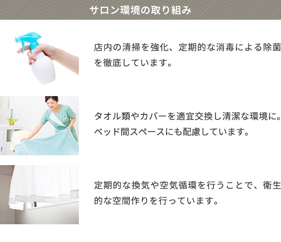サロン環境の取り組み 店内の清掃を強化、定期的な消毒による除菌を徹底しています。 タオル類やカバーを適宜交換し清潔な環境に。ベッド間スペースにも配慮しています。 定期的な換気や空気循環を行うことで、衛生的な空間作りを行っています。