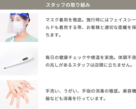 スタッフの取り組み マスク着用を徹底。施行時にはフェイスシールドも着用する等、お客様と適切な距離を保ちます。 毎日の健康チェックや検温を実施。体調不良の兆しがあるスタッフは店頭に立ちません。 手洗い、うがい、手指の消毒の徹底。美容機器なども消毒を行っています。