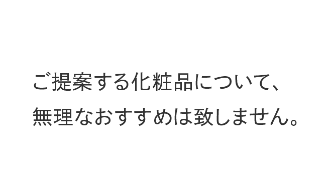 ご提案する化粧品について、無理なおすすめは致しません。