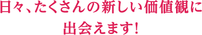 日々、たくさんの新しい価値観に出会えます！