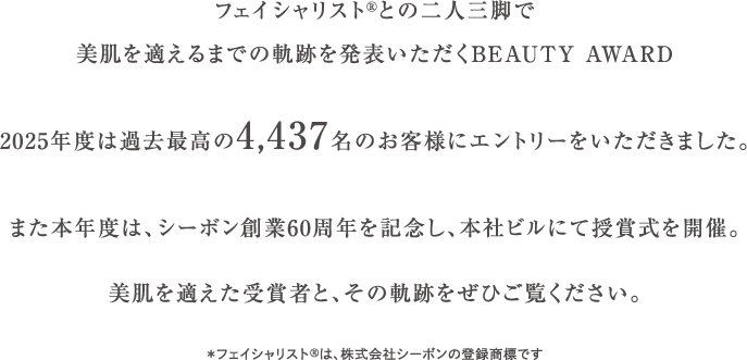 �t�F�C�V�����X�g�Ƃ̓�l�O�r�Ŕ�����K����܂ł̋O�Ղ𔭕\��������BEAUTY AWARD2025�N�x�͉ߋ��ō���4,437���̂��q�l�ɃG���g���[�����������܂����B�܂��{�N�x�́A�V�[�{���n��60���N���L�O���A�{�Ѓr���ɂĎ��܎����J�ÁB������K������܎҂ƁA���̋O�Ղ����Ђ������������B���t�F�C�V�����X�gR�́A������ЃV�[�{���̓o�^���W�ł�