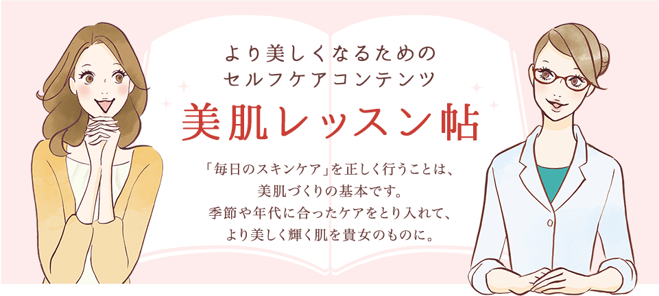 より美しくなるためのセルフケアコンテンツ 美肌レッスン帖 「毎日のスキンケア」を正しく行うことは、美肌作りの基本です。季節や年代に合ったケアをとり入れて、より美しく輝く肌を貴女のものに。