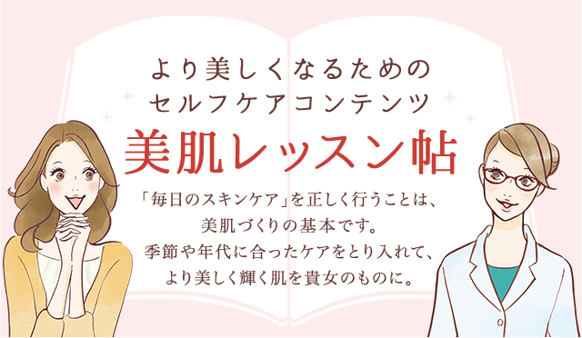 より美しくなるためのセルフケアコンテンツ 美肌レッスン帖 「毎日のスキンケア」を正しく行うことは、美肌作りの基本です。季節や年代に合ったケアをとり入れて、より美しく輝く肌を貴女のものに。