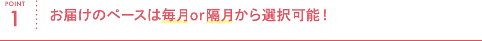 POINT1 お届けのペースは毎月or隔月から選択可能!