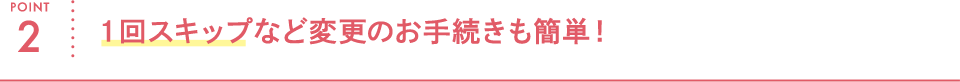 POINT2 1回スキップなど変更のお手続きも簡単!