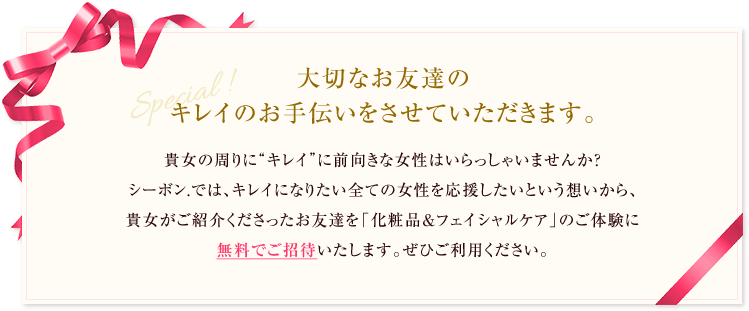 大切なお友達のキレイのお手伝いをさせていただきます。貴女の周りに“キレイ”に前向きな女性はいらっしゃいませんか?シーボン.では、キレイになりたい全ての女性を応援したいという想いから、貴女がご紹介くださったお友達を「化粧品&フェイシャルケア」のご体験に無料でご招待いたします。ぜひご利用ください。