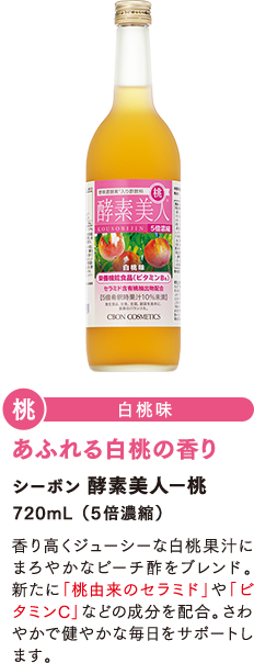 「桃」白桃味　シーボン酵素美人-桃　720mL（5倍濃縮） 香り高くジューシーな白桃果汁にまろやかなピーチ酢をブレンド。新たに「桃由来のセラミド」や「ビタミンC」などの成分を配合。さわやかで健やかな毎日をサポートします。