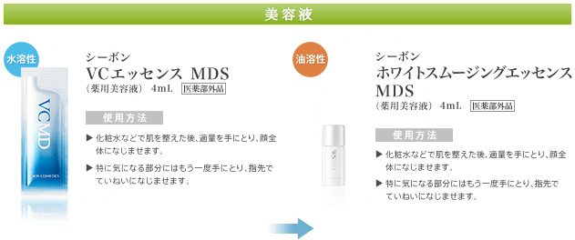 【美容液】水溶性：シーボンVCエッセンス MDS（薬用美容液）/ 使用方法：化粧水などで肌を整えた後、適量を手にとり、顔全体になじませます。→特にシミ・ソバカスが気になる部分にはもう一度手にとり、指先でていねいになじませます。
油溶性：シーボンホワイトスムージングエッセンス MDS（薬用美容液）/ 使用方法：化粧水などで肌を整えた後、適量を手にとり、顔全体になじませます。→特にシミ・ソバカスの気になる部分にはもう一度手にとり、指先でていねいになじませます。